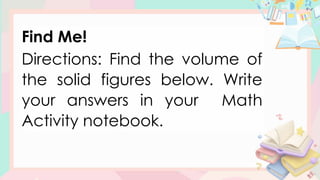 Find Me!
Directions: Find the volume of
the solid figures below. Write
your answers in your Math
Activity notebook.
 