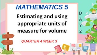 MATHEMATICS 5
QUARTER 4 WEEK 3
D
A
Y
2
Estimating and using
appropriate units of
measure for volume
 