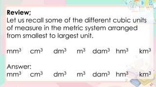 Review;
Let us recall some of the different cubic units
of measure in the metric system arranged
from smallest to largest unit.
mm3 cm3 dm3 m3 dam3 hm3 km3
Answer:
mm3 cm3 dm3 m3 dam3 hm3 km3
 