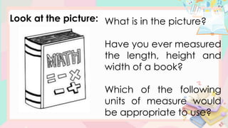 Look at the picture: What is in the picture?
Have you ever measured
the length, height and
width of a book?
Which of the following
units of measure would
be appropriate to use?
 
