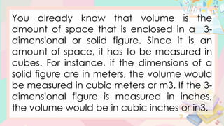 You already know that volume is the
amount of space that is enclosed in a 3-
dimensional or solid figure. Since it is an
amount of space, it has to be measured in
cubes. For instance, if the dimensions of a
solid figure are in meters, the volume would
be measured in cubic meters or m3. If the 3-
dimensional figure is measured in inches,
the volume would be in cubic inches or in3.
 