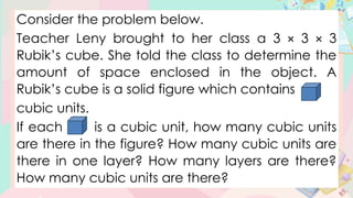 Consider the problem below.
Teacher Leny brought to her class a 3 × 3 × 3
Rubik’s cube. She told the class to determine the
amount of space enclosed in the object. A
Rubik’s cube is a solid figure which contains
cubic units.
If each is a cubic unit, how many cubic units
are there in the figure? How many cubic units are
there in one layer? How many layers are there?
How many cubic units are there?
 