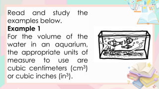 Read and study the
examples below.
Example 1
For the volume of the
water in an aquarium,
the appropriate units of
measure to use are
cubic centimeters (cm3)
or cubic inches (in3).
 
