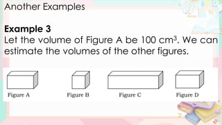Another Examples
Example 3
Let the volume of Figure A be 100 cm3. We can
estimate the volumes of the other figures.
 