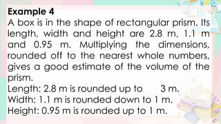 Example 4
A box is in the shape of rectangular prism. Its
length, width and height are 2.8 m, 1.1 m
and 0.95 m. Multiplying the dimensions,
rounded off to the nearest whole numbers,
gives a good estimate of the volume of the
prism.
Length: 2.8 m is rounded up to 3 m.
Width: 1.1 m is rounded down to 1 m.
Height: 0.95 m is rounded up to 1 m.
 