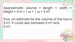 Approximate volume = length × width ×
height = 3 m × 1 𝑚 × 1 𝑚 = 3 m3
Thus, an estimate for the volume of the box is
3 m3. It could also between 2 m3 and
3 m3.
 