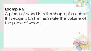 Example 5
A piece of wood is in the shape of a cube.
If its edge is 0.21 m, estimate the volume of
the piece of wood.
 