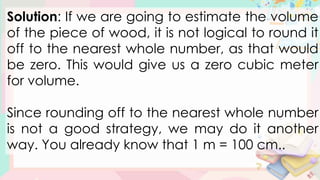 Solution: If we are going to estimate the volume
of the piece of wood, it is not logical to round it
off to the nearest whole number, as that would
be zero. This would give us a zero cubic meter
for volume.
Since rounding off to the nearest whole number
is not a good strategy, we may do it another
way. You already know that 1 m = 100 cm..
 