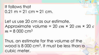 It follows that
0.21 m = 21 cm ≈ 21 cm.
Let us use 20 cm as our estimate.
Approximate volume = 20 𝑐𝑚 × 20 𝑐𝑚 × 20 𝑐
𝑚 = 8 000 cm3
Thus, an estimate for the volume of the
wood is 8 000 cm3. It must be less than a
cubic meter.
 