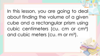 In this lesson, you are going to deal
about finding the volume of a given
cube and a rectangular prism using
cubic centimeters (cu. cm or cm³)
and cubic meters (cu. m or m³).
 