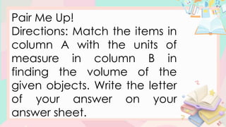 Pair Me Up!
Directions: Match the items in
column A with the units of
measure in column B in
finding the volume of the
given objects. Write the letter
of your answer on your
answer sheet.
 