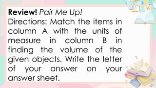 Review! Pair Me Up!
Directions: Match the items in
column A with the units of
measure in column B in
finding the volume of the
given objects. Write the letter
of your answer on your
answer sheet.
 