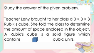 Study the answer of the given problem.
Teacher Leny brought to her class a 3 × 3 × 3
Rubik’s cube. She told the class to determine
the amount of space enclosed in the object.
A Rubik’s cube is a solid figure which
contains cubic units.
 