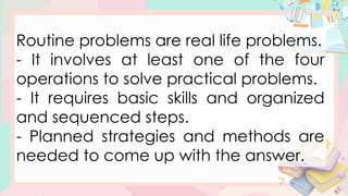 Routine problems are real life problems.
- It involves at least one of the four
operations to solve practical problems.
- It requires basic skills and organized
and sequenced steps.
- Planned strategies and methods are
needed to come up with the answer.
 