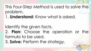 This Four-Step Method is used to solve the
problem.
1. Understand: Know what is asked.
Identify the given facts.
2. Plan: Choose the operation or the
formula to be used.
3. Solve: Perform the strategy.
 