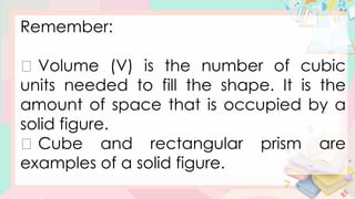 Remember:
Volume (V) is the number of cubic
units needed to fill the shape. It is the
amount of space that is occupied by a
solid figure.
Cube and rectangular prism are
examples of a solid figure.
 