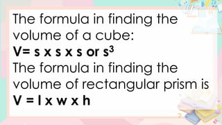 The formula in finding the
volume of a cube:
V= s x s x s or s3
The formula in finding the
volume of rectangular prism is
V = l x w x h
 