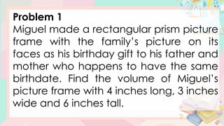Problem 1
Miguel made a rectangular prism picture
frame with the family’s picture on its
faces as his birthday gift to his father and
mother who happens to have the same
birthdate. Find the volume of Miguel’s
picture frame with 4 inches long, 3 inches
wide and 6 inches tall.
 