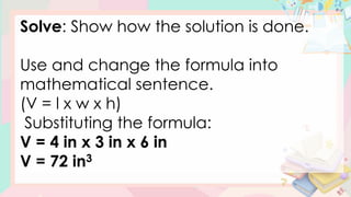 Solve: Show how the solution is done.
Use and change the formula into
mathematical sentence.
(V = l x w x h)
Substituting the formula:
V = 4 in x 3 in x 6 in
V = 72 in3
 