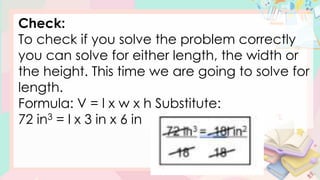 Check:
To check if you solve the problem correctly
you can solve for either length, the width or
the height. This time we are going to solve for
length.
Formula: V = l x w x h Substitute:
72 in3 = l x 3 in x 6 in
 