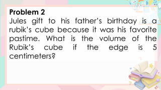 Problem 2
Jules gift to his father’s birthday is a
rubik’s cube because it was his favorite
pastime. What is the volume of the
Rubik’s cube if the edge is 5
centimeters?
 
