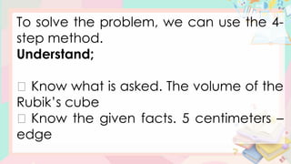 To solve the problem, we can use the 4-
step method.
Understand;
Know what is asked. The volume of the
Rubik’s cube
Know the given facts. 5 centimeters –
edge
 
