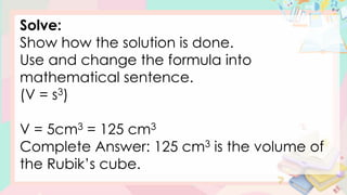 Solve:
Show how the solution is done.
Use and change the formula into
mathematical sentence.
(V = s3)
V = 5cm3 = 125 cm3
Complete Answer: 125 cm3 is the volume of
the Rubik’s cube.
 