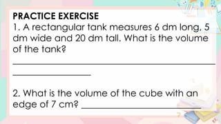 PRACTICE EXERCISE
1. A rectangular tank measures 6 dm long, 5
dm wide and 20 dm tall. What is the volume
of the tank?
____________________________________________
_________________
2. What is the volume of the cube with an
edge of 7 cm? __________________________
 