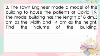 3. The Town Engineer made a model of the
building to house the patients of Covid 19.
The model building has the length of 8 dm,5
dm as the width and 14 dm as the height.
Find the volume of the building.
____________________________
 