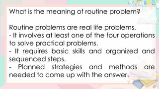 What is the meaning of routine problem?
Routine problems are real life problems.
- It involves at least one of the four operations
to solve practical problems.
- It requires basic skills and organized and
sequenced steps.
- Planned strategies and methods are
needed to come up with the answer.
 