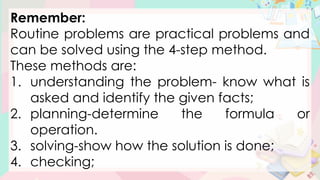 Remember:
Routine problems are practical problems and
can be solved using the 4-step method.
These methods are:
1. understanding the problem- know what is
asked and identify the given facts;
2. planning-determine the formula or
operation.
3. solving-show how the solution is done;
4. checking;
 