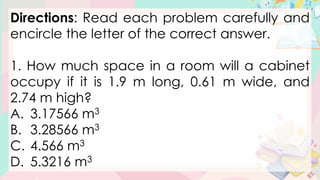Directions: Read each problem carefully and
encircle the letter of the correct answer.
1. How much space in a room will a cabinet
occupy if it is 1.9 m long, 0.61 m wide, and
2.74 m high?
A. 3.17566 m3
B. 3.28566 m3
C. 4.566 m3
D. 5.3216 m3
 