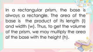 In a rectangular prism, the base is
always a rectangle. The area of the
base is the product of its length (l)
and width (w). Thus, to get the volume
of the prism, we may multiply the area
of the base with the height (h).
 
