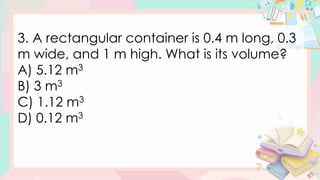 3. A rectangular container is 0.4 m long, 0.3
m wide, and 1 m high. What is its volume?
A) 5.12 m3
B) 3 m3
C) 1.12 m3
D) 0.12 m3
 