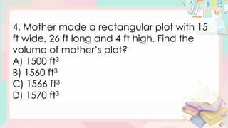 4. Mother made a rectangular plot with 15
ft wide, 26 ft long and 4 ft high. Find the
volume of mother’s plot?
A) 1500 ft3
B) 1560 ft3
C) 1566 ft3
D) 1570 ft3
 