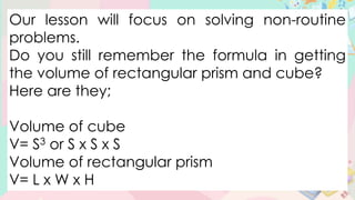 Our lesson will focus on solving non-routine
problems.
Do you still remember the formula in getting
the volume of rectangular prism and cube?
Here are they;
Volume of cube
V= S3 or S x S x S
Volume of rectangular prism
V= L x W x H
 