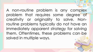 A non-routine problem is any complex
problem that requires some degree of
creativity or originality to solve. Non-
routine problems typically do not have an
immediately apparent strategy for solving
them. Oftentimes, these problems can be
solved in multiple ways.
 