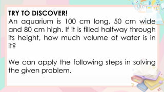TRY TO DISCOVER!
An aquarium is 100 cm long, 50 cm wide
and 80 cm high. If it is filled halfway through
its height, how much volume of water is in
it?
We can apply the following steps in solving
the given problem.
 