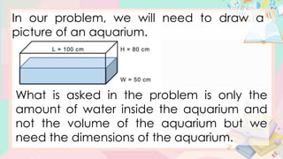 In our problem, we will need to draw a
picture of an aquarium.
What is asked in the problem is only the
amount of water inside the aquarium and
not the volume of the aquarium but we
need the dimensions of the aquarium.
 