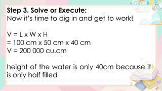 Step 3. Solve or Execute:
Now it’s time to dig in and get to work!
V = L x W x H
= 100 cm x 50 cm x 40 cm
V = 200 000 cu.cm
height of the water is only 40cm because it
is only half filled
 