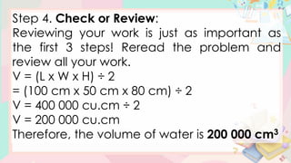 Step 4. Check or Review:
Reviewing your work is just as important as
the first 3 steps! Reread the problem and
review all your work.
V = (L x W x H) ÷ 2
= (100 cm x 50 cm x 80 cm) ÷ 2
V = 400 000 cu.cm ÷ 2
V = 200 000 cu.cm
Therefore, the volume of water is 200 000 cm3
 