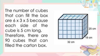 The number of cubes
that can fill the box
are 6 x 3 x 5 because
each side of the
cube is 5 cm long.
Therefore, there are
90 cubes that can
filled the carton box.
 