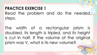 PRACTICE EXERCISE 1
Read the problem and do the needed
steps.
The width of a rectangular prism is
doubled, its length is tripled, and its height
is cut in half. If the volume of the original
prism was V, what is its new volume?.
 