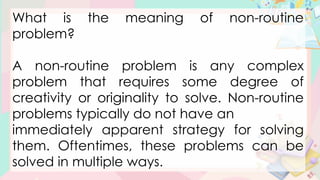 What is the meaning of non-routine
problem?
A non-routine problem is any complex
problem that requires some degree of
creativity or originality to solve. Non-routine
problems typically do not have an
immediately apparent strategy for solving
them. Oftentimes, these problems can be
solved in multiple ways.
 