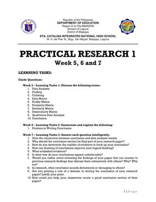 1 | P a g e
Republic of the Philippines
DEPARTMENT OF EDUCATION
Region IV-A CALABARZON
Division of Laguna
District of Majayjay
STA. CATALINA INTEGRATED NATIONAL HIGH SCHOOL
M. H. del Pilar St., Brgy. San Miguel, Majayjay, Laguna
PRACTICAL RESEARCH 1
Week 5, 6 and 7
LEARNING TASKS:
Guide Questions:
Week 5 – Learning Tasks 1: Discuss the following terms:
1. Data Analysis
2. Coding
3. Collating
4. Data Matrix
5. Profile Matrix
6. Proximity Matrix
7. Similarity Matrix
8. Dissimilarity Matrix
9. Qualitative Data Analysis
10. Conclusion
Week 6 – Learning Tasks 2: Enumerate and explain the following:
1. Pointers in Writing Conclusion
Week 7 – Learning Tasks 3: Answer each question intelligently.
1. Give the connection between conclusion and data analysis results.
2. Why should the conclusion section be final part of your research paper?
3. How do you determine the validity of evidence to back up your conclusion?
4. How can drawing of conclusions improve your logical thinking?
5. What is falsified evidence?
6. In what way do your conclusions appear unbelievable?
7. Would you rather avoid revealing the findings of your paper that run counter to
previous research findings than discuss them extensively with others? Why? Why
not?
8. In research, what conclusion sounds detrimental or damaging to others?
9. Are you playing a role of a debater in writing the conclusion of your research
paper? Justify your point.
10. How could you help your classmates create a good conclusion section of their
paper?
 