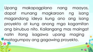 Upang makapagplano nang maayos,
dapat munang magkaroon ng isang
magandang ideya kung ano ang isang
proyekto at kung anong mga kagamitan
ang binubuo nito. Kailangang mas maingat
natin itong isagawa upang maging
matagumpay ang gagawing proyekto.
 