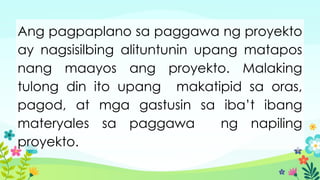 Ang pagpaplano sa paggawa ng proyekto
ay nagsisilbing alituntunin upang matapos
nang maayos ang proyekto. Malaking
tulong din ito upang makatipid sa oras,
pagod, at mga gastusin sa iba’t ibang
materyales sa paggawa ng napiling
proyekto.
 