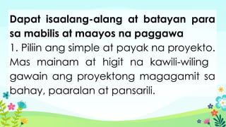 Dapat isaalang-alang at batayan para
sa mabilis at maayos na paggawa
1. Piliin ang simple at payak na proyekto.
Mas mainam at higit na kawili-wiling
gawain ang proyektong magagamit sa
bahay, paaralan at pansarili.
 
