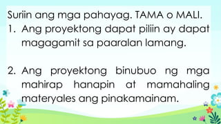 Suriin ang mga pahayag. TAMA o MALI.
1. Ang proyektong dapat piliin ay dapat
magagamit sa paaralan lamang.
2. Ang proyektong binubuo ng mga
mahirap hanapin at mamahaling
materyales ang pinakamainam.
 