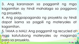 3. Ang karanasan sa paggamit ng mga
kagamitan ay hindi mahalaga sa paggawa
ng proyekto.
4. Ang pagpapaganda ng proyekto ay hindi
dapat isama sa pagpili ng materyales at
kagamitan.
5. TAMA o MALI: Ang paggamit ng recycled at
mga katutubong materyales ay maganda
para sa proyekto.
 